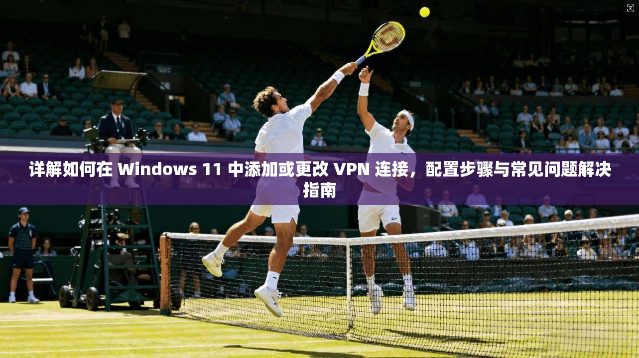详解如何在 Windows 11 中添加或更改 VPN 连接,配置步骤与常见问题解决指南