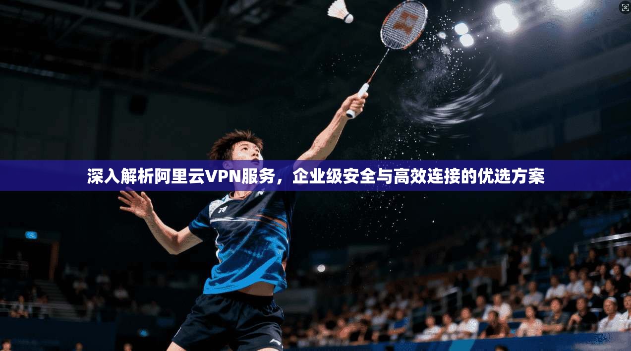 深入解析阿里云VPN服务，企业级安全与高效连接的优选方案