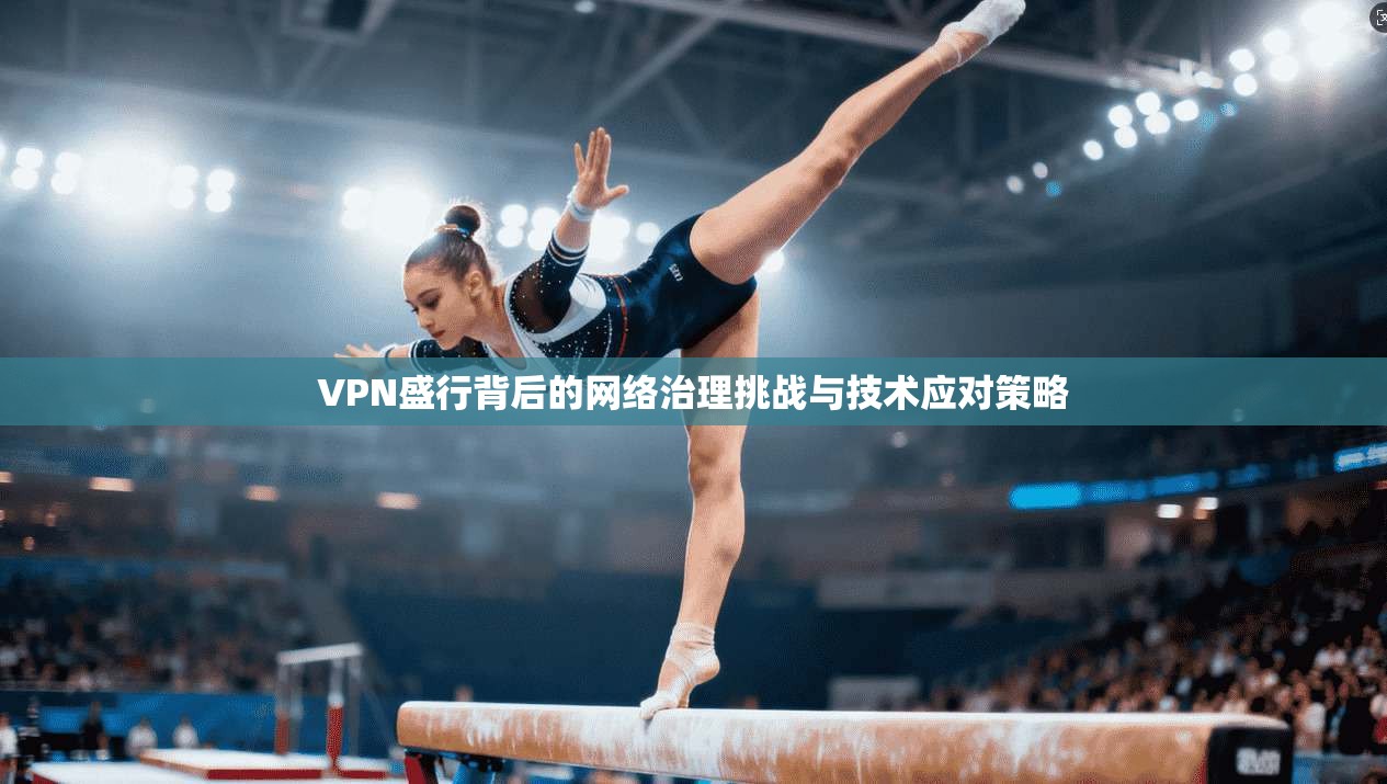 VPN盛行背后的网络治理挑战与技术应对策略