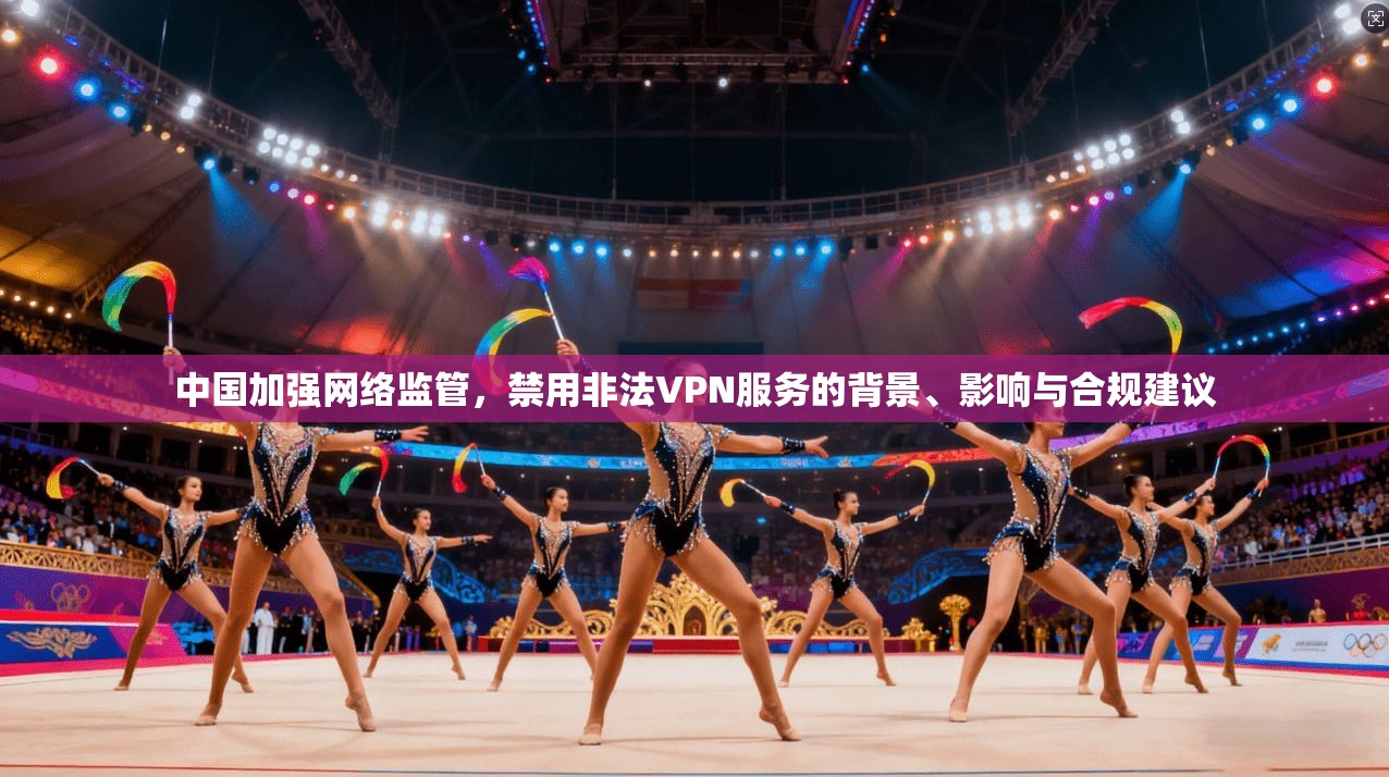 中国加强网络监管，禁用非法VPN服务的背景、影响与合规建议
