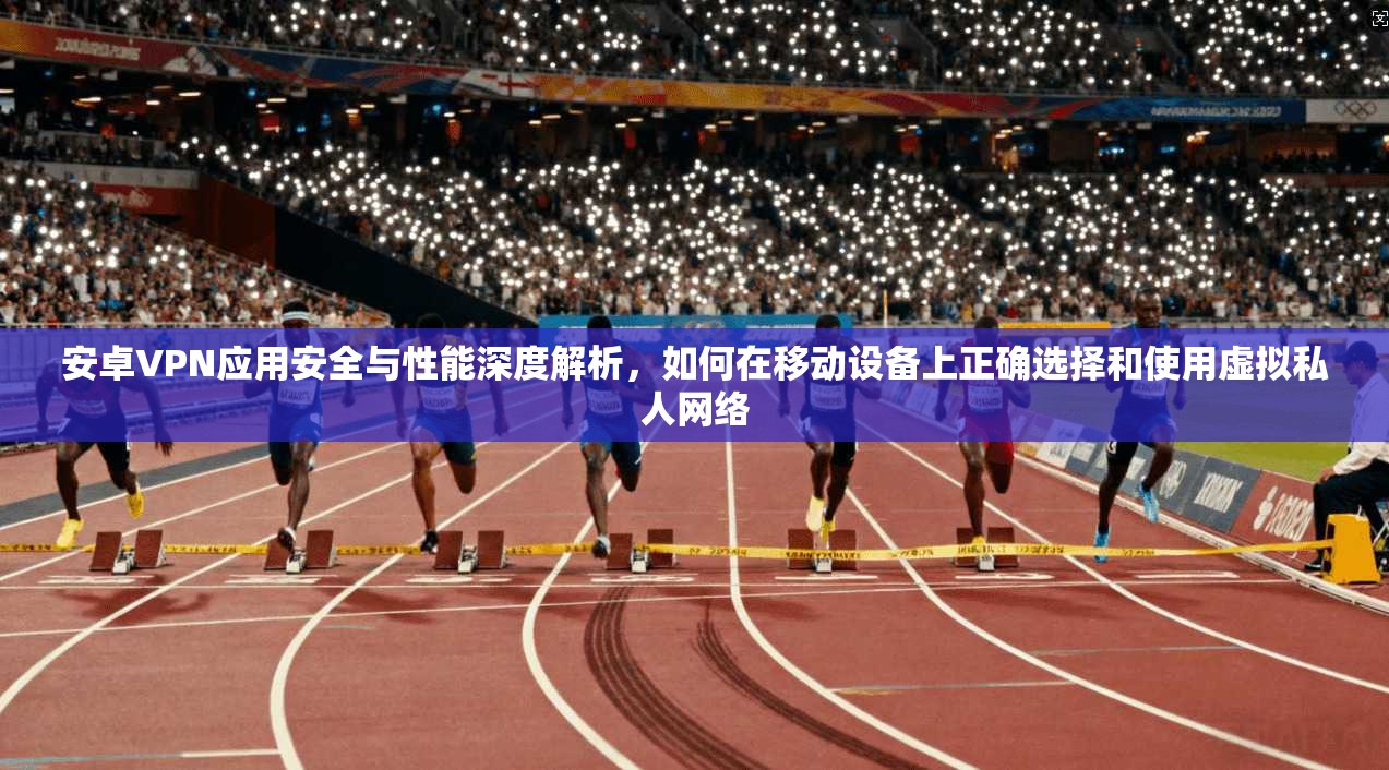 安卓VPN应用安全与性能深度解析，如何在移动设备上正确选择和使用虚拟私人网络