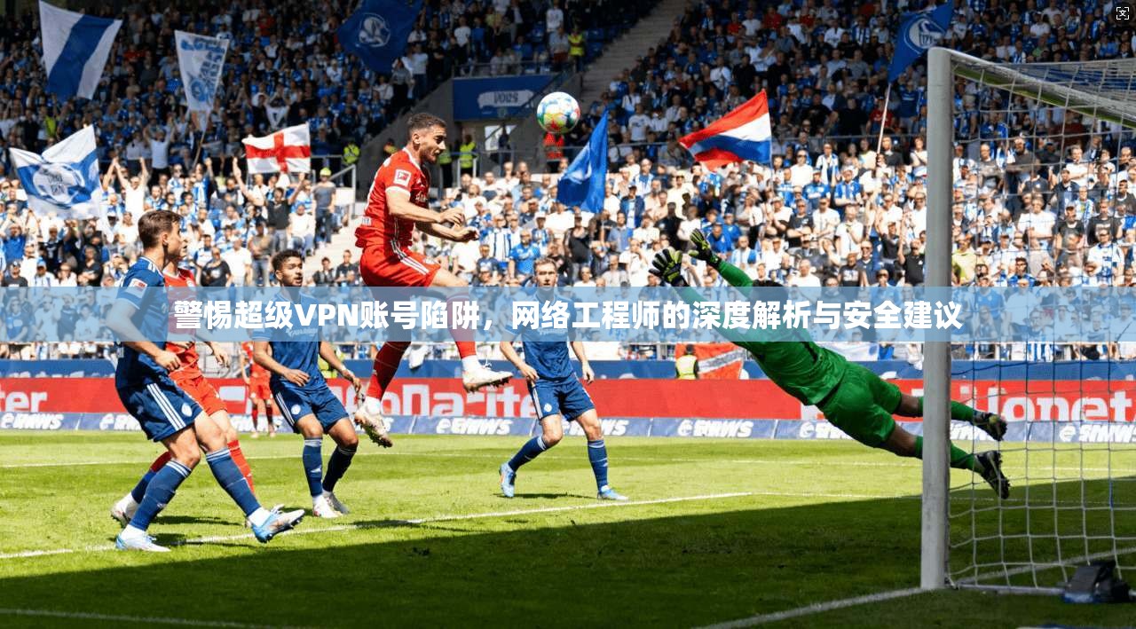 警惕超级VPN账号陷阱，网络工程师的深度解析与安全建议