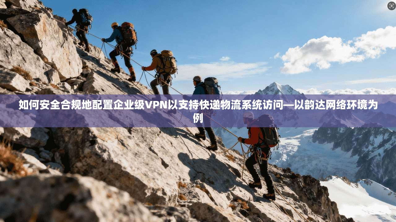 如何安全合规地配置企业级VPN以支持快递物流系统访问—以韵达网络环境为例