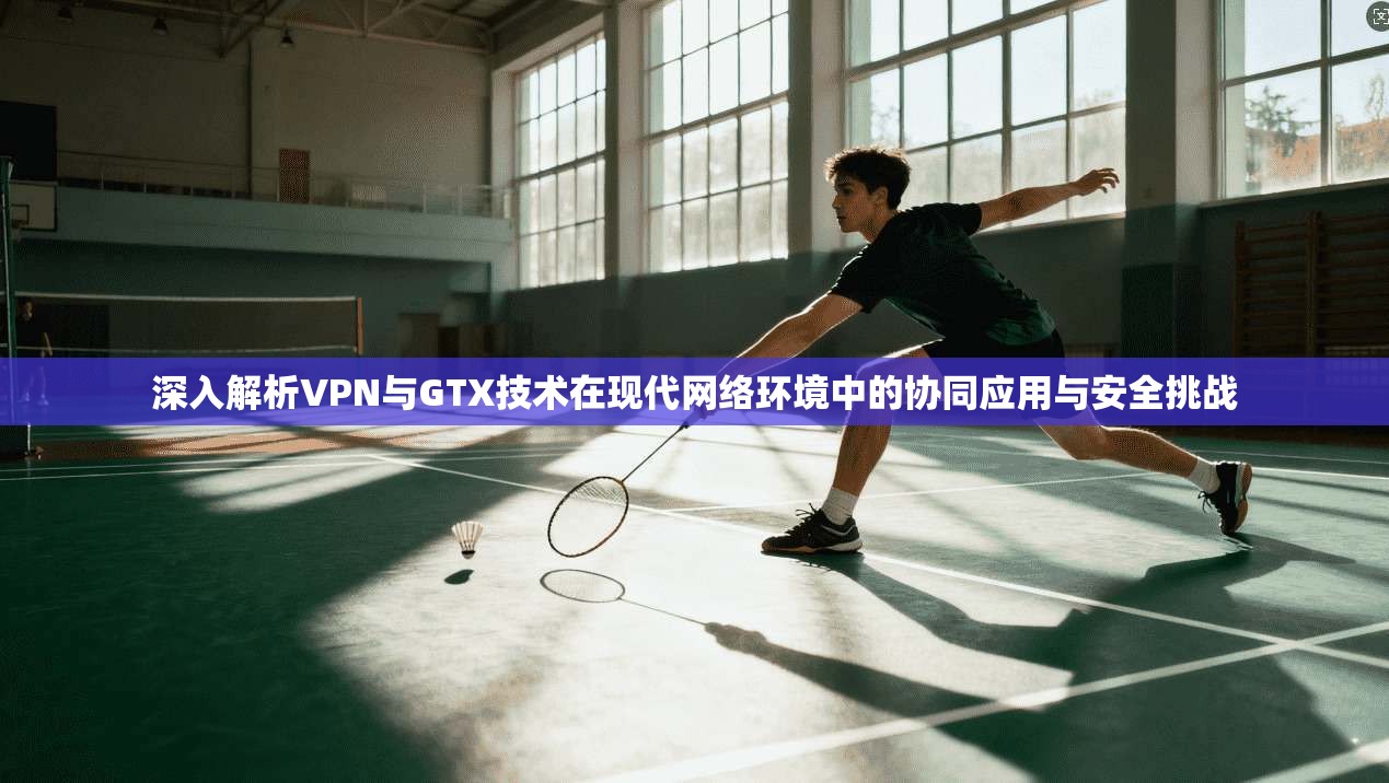 深入解析VPN与GTX技术在现代网络环境中的协同应用与安全挑战