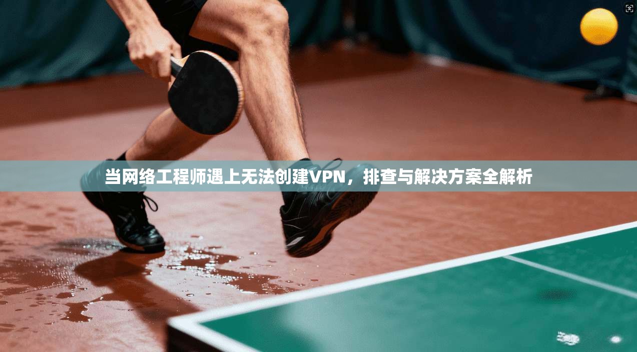 当网络工程师遇上无法创建VPN，排查与解决方案全解析