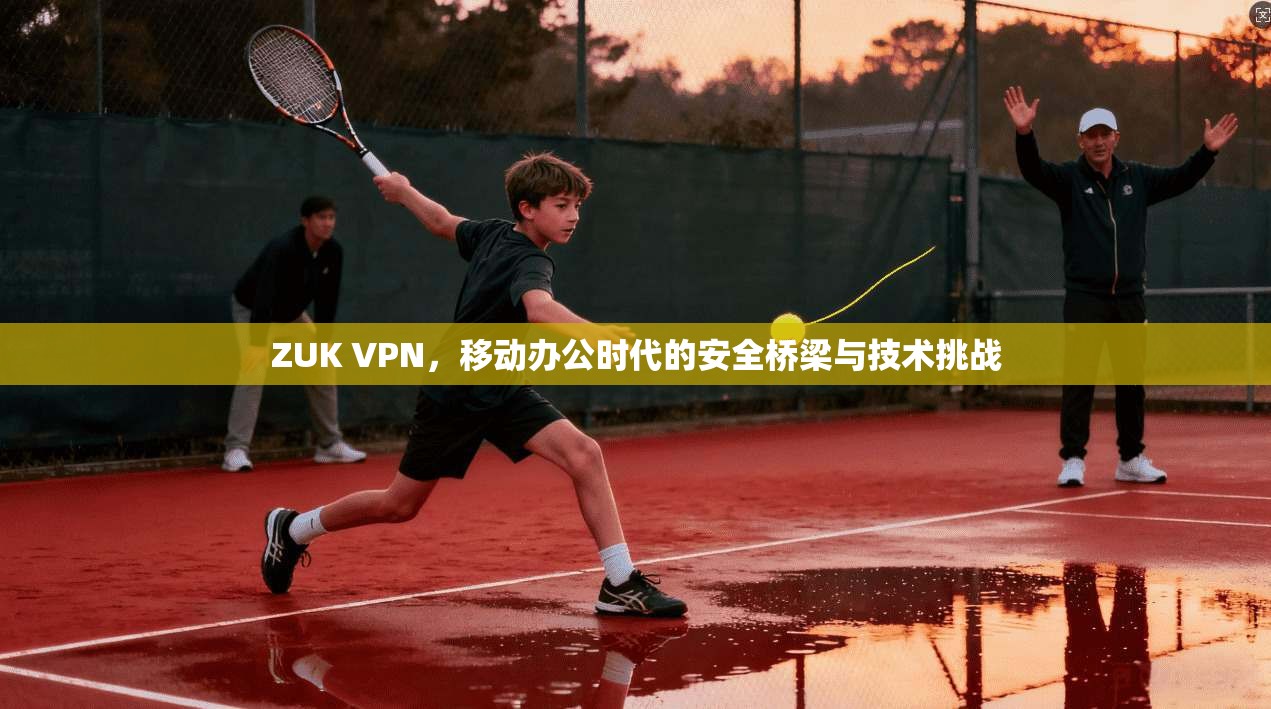 ZUK VPN，移动办公时代的安全桥梁与技术挑战