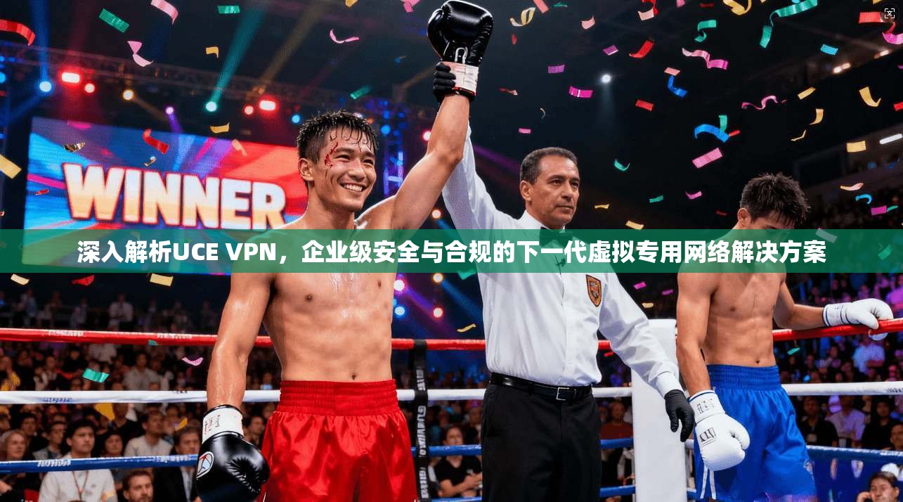 深入解析UCE VPN，企业级安全与合规的下一代虚拟专用网络解决方案