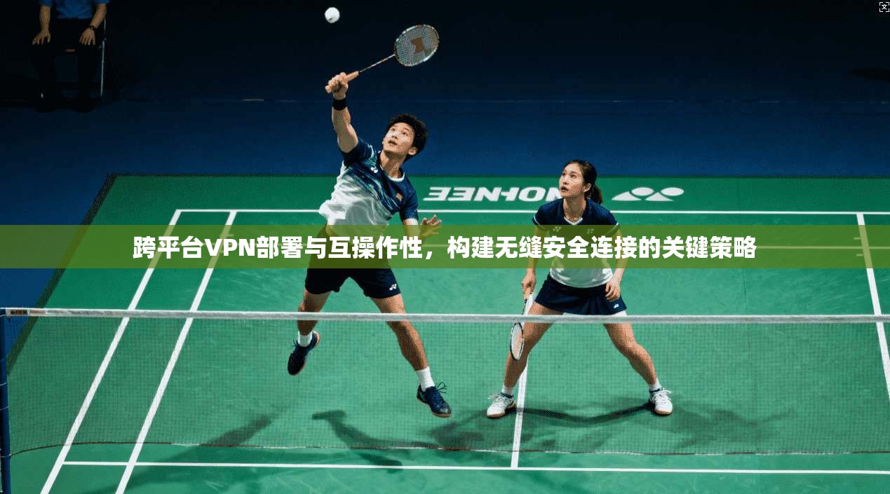 跨平台VPN部署与互操作性，构建无缝安全连接的关键策略