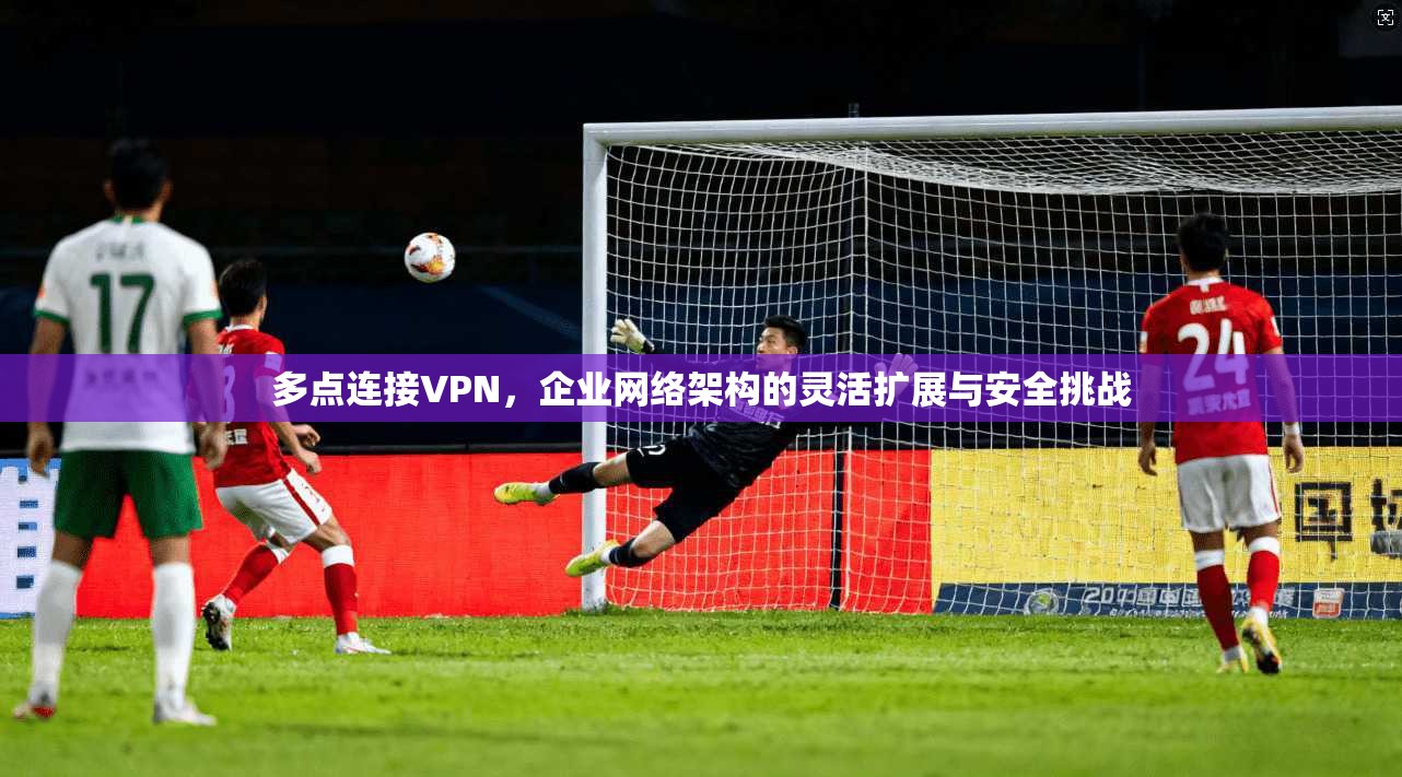 多点连接VPN,企业网络架构的灵活扩展与安全挑战