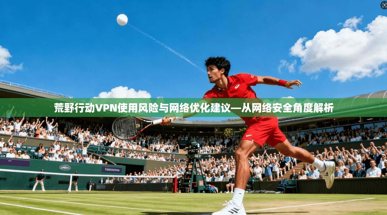 荒野行动VPN使用风险与网络优化建议—从网络安全角度解析