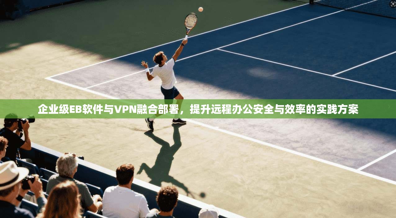 企业级EB软件与VPN融合部署，提升远程办公安全与效率的实践方案