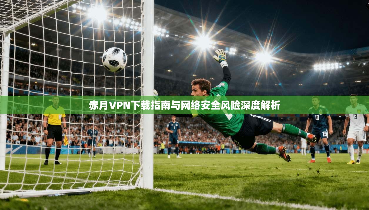 赤月VPN下载指南与网络安全风险深度解析