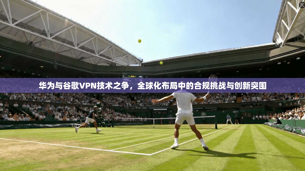 华为与谷歌VPN技术之争，全球化布局中的合规挑战与创新突围