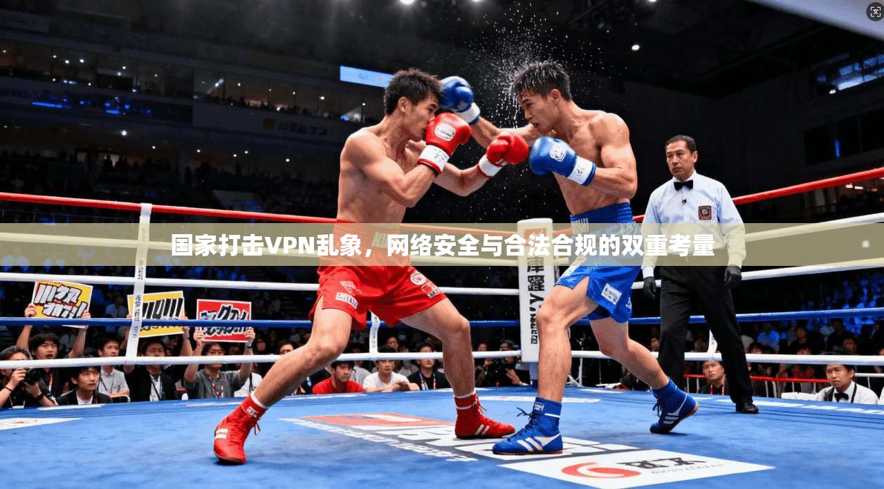 国家打击VPN乱象，网络安全与合法合规的双重考量