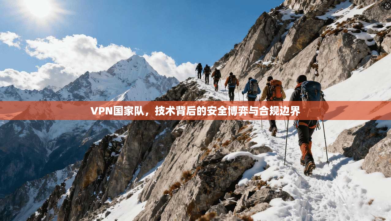 VPN国家队,技术背后的安全博弈与合规边界