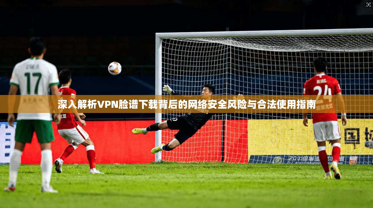 深入解析VPN脸谱下载背后的网络安全风险与合法使用指南