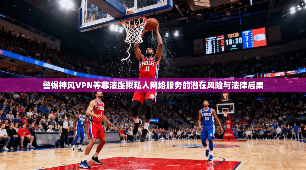 警惕神风VPN等非法虚拟私人网络服务的潜在风险与法律后果