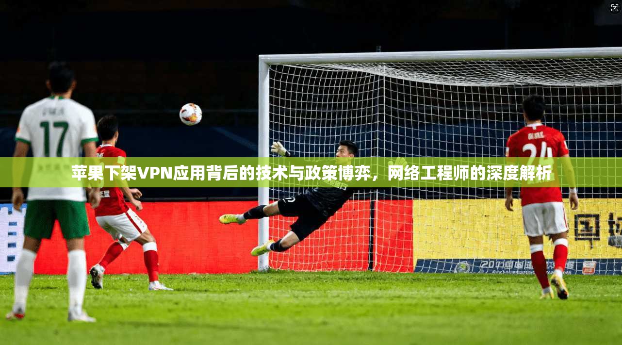 苹果下架VPN应用背后的技术与政策博弈，网络工程师的深度解析