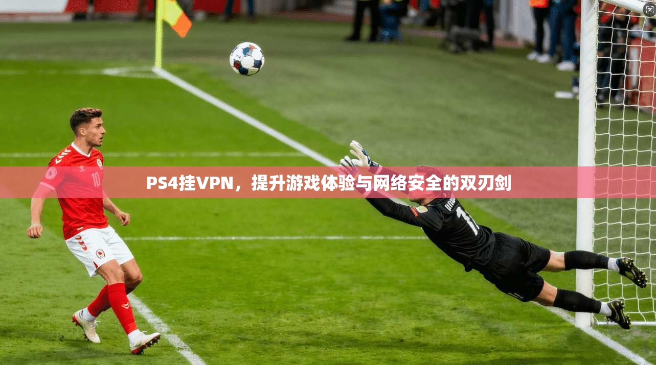 PS4挂VPN，提升游戏体验与网络安全的双刃剑