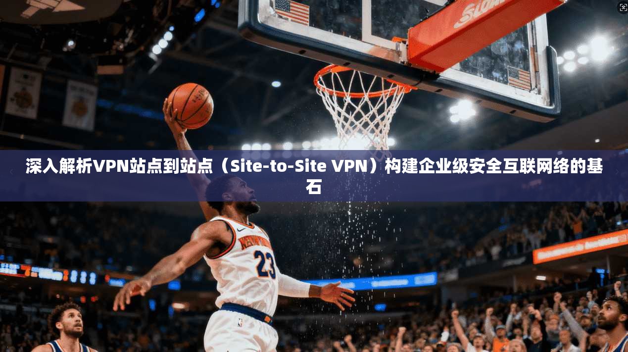 深入解析VPN站点到站点（Site-to-Site VPN）构建企业级安全互联网络的基石