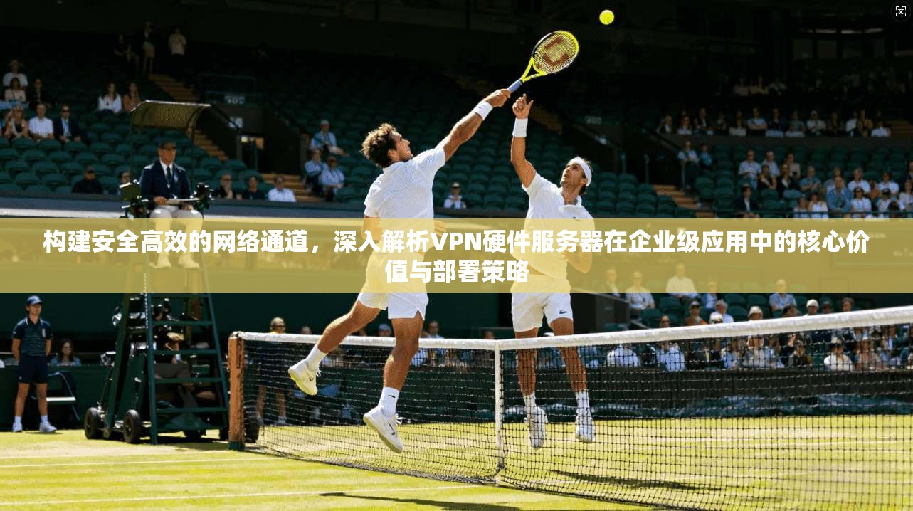 构建安全高效的网络通道,深入解析VPN硬件服务器在企业级应用中的核心价值与部署策略