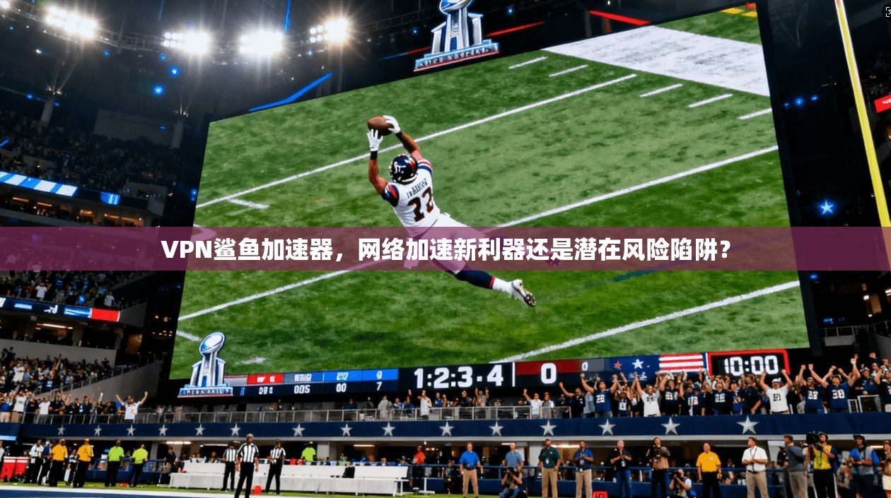 VPN鲨鱼加速器，网络加速新利器还是潜在风险陷阱？
