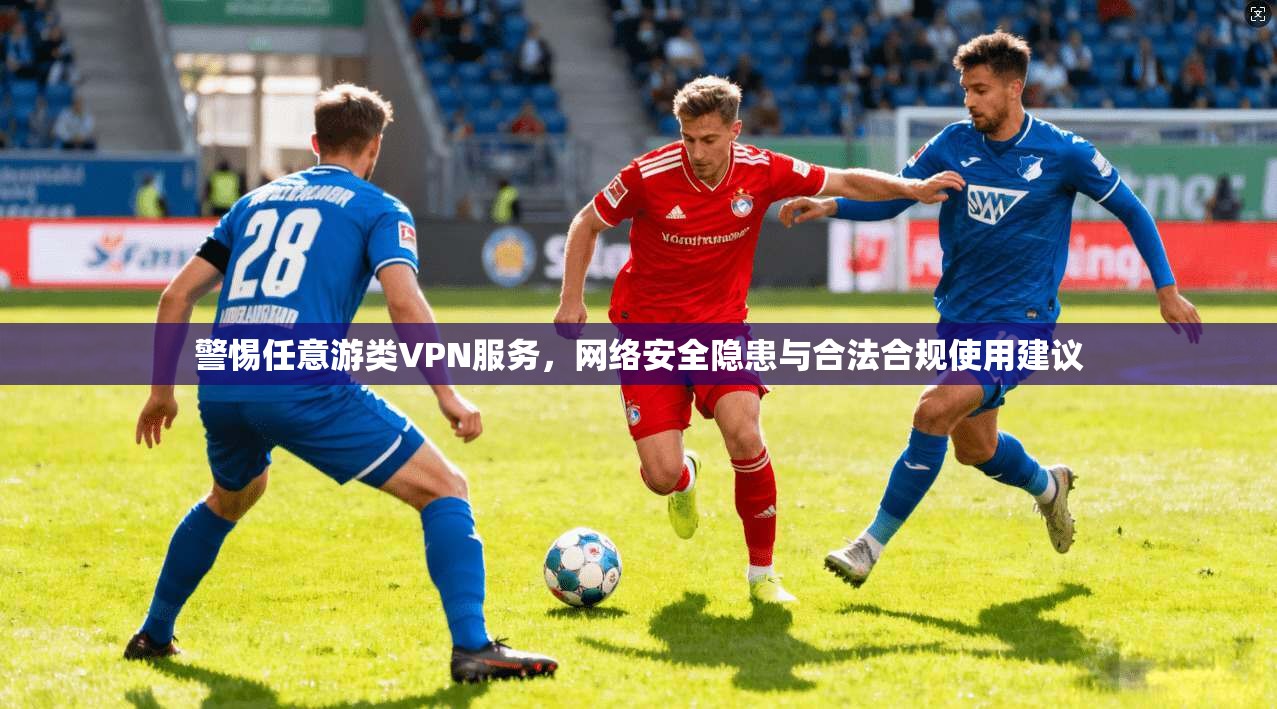 警惕任意游类VPN服务，网络安全隐患与合法合规使用建议