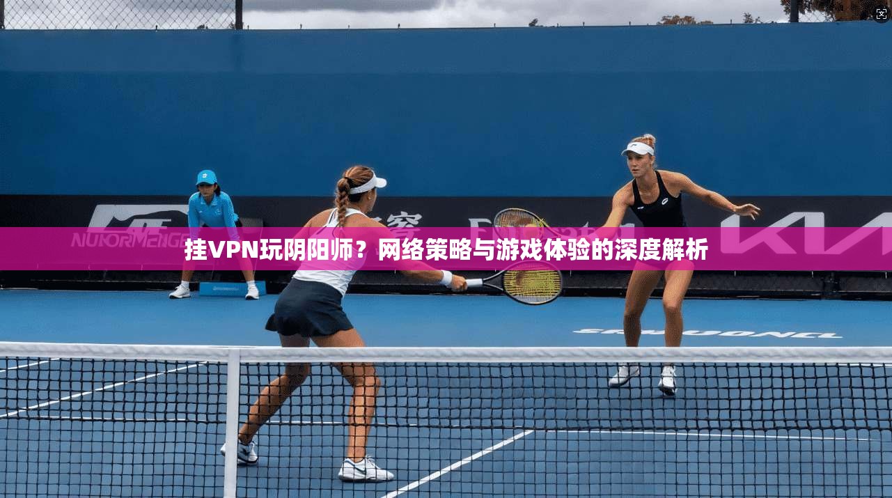 挂VPN玩阴阳师？网络策略与游戏体验的深度解析