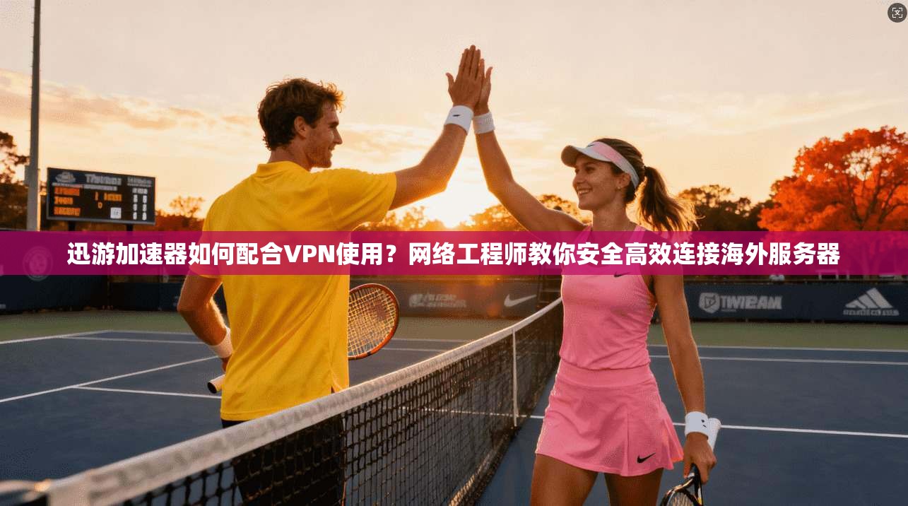 迅游加速器如何配合VPN使用？网络工程师教你安全高效连接海外服务器