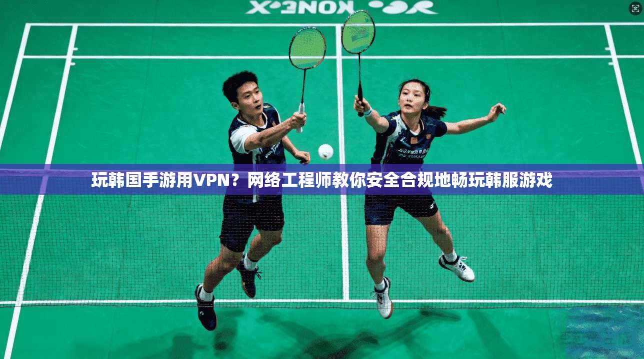 玩韩国手游用VPN？网络工程师教你安全合规地畅玩韩服游戏