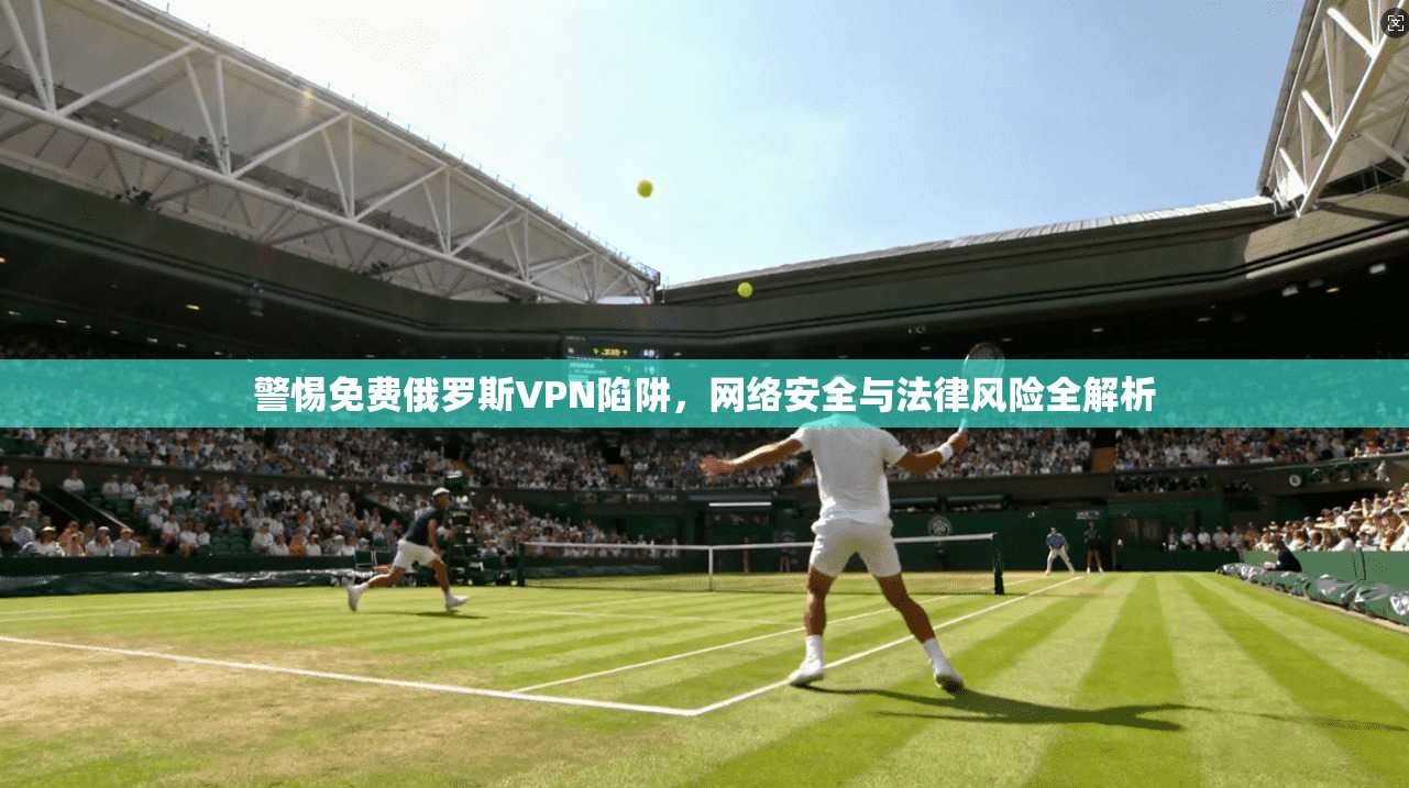 警惕免费俄罗斯VPN陷阱，网络安全与法律风险全解析