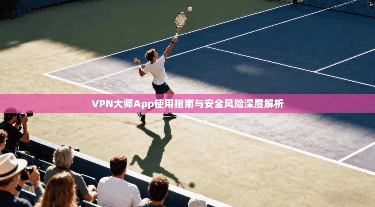 VPN大师App使用指南与安全风险深度解析