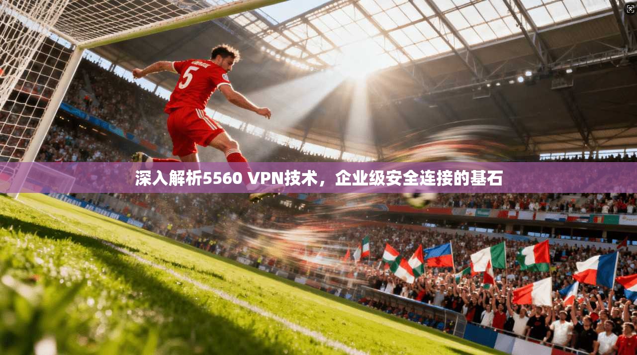 深入解析5560 VPN技术,企业级安全连接的基石