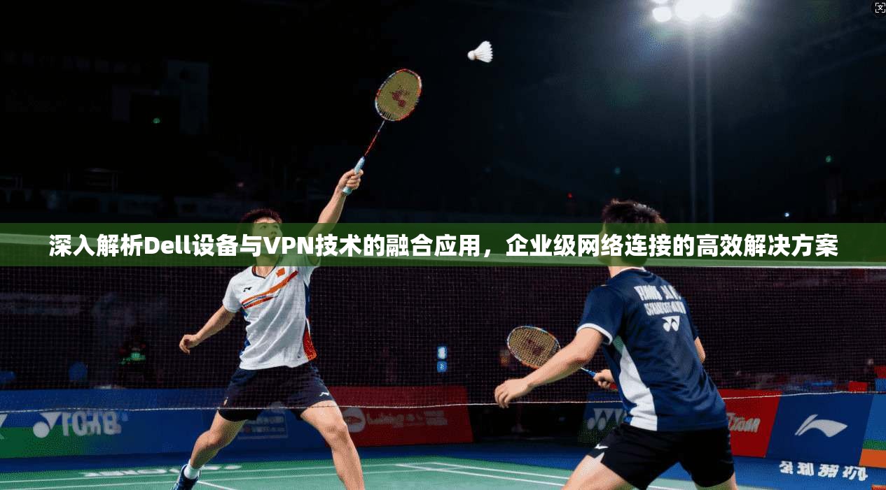深入解析Dell设备与VPN技术的融合应用，企业级网络连接的高效解决方案
