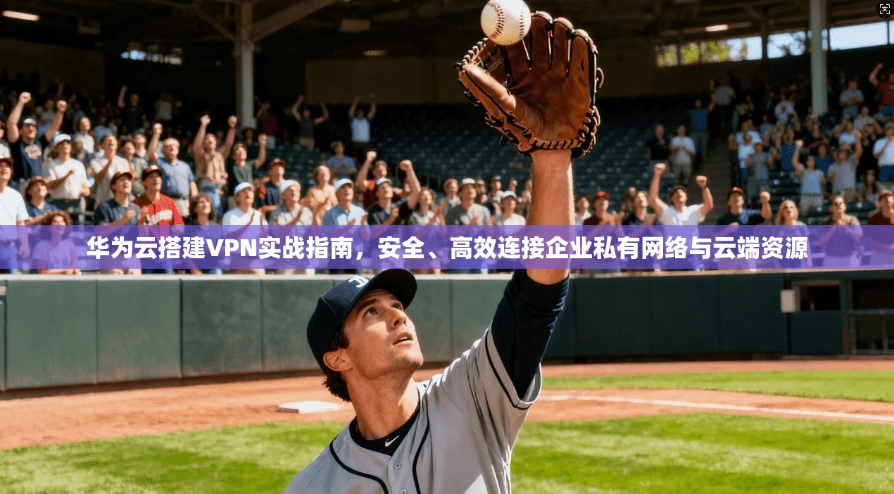 华为云搭建VPN实战指南,安全、高效连接企业私有网络与云端资源