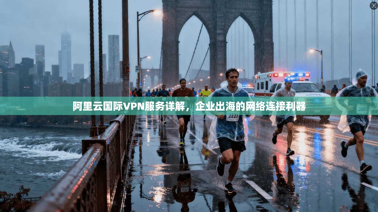 阿里云国际VPN服务详解，企业出海的网络连接利器