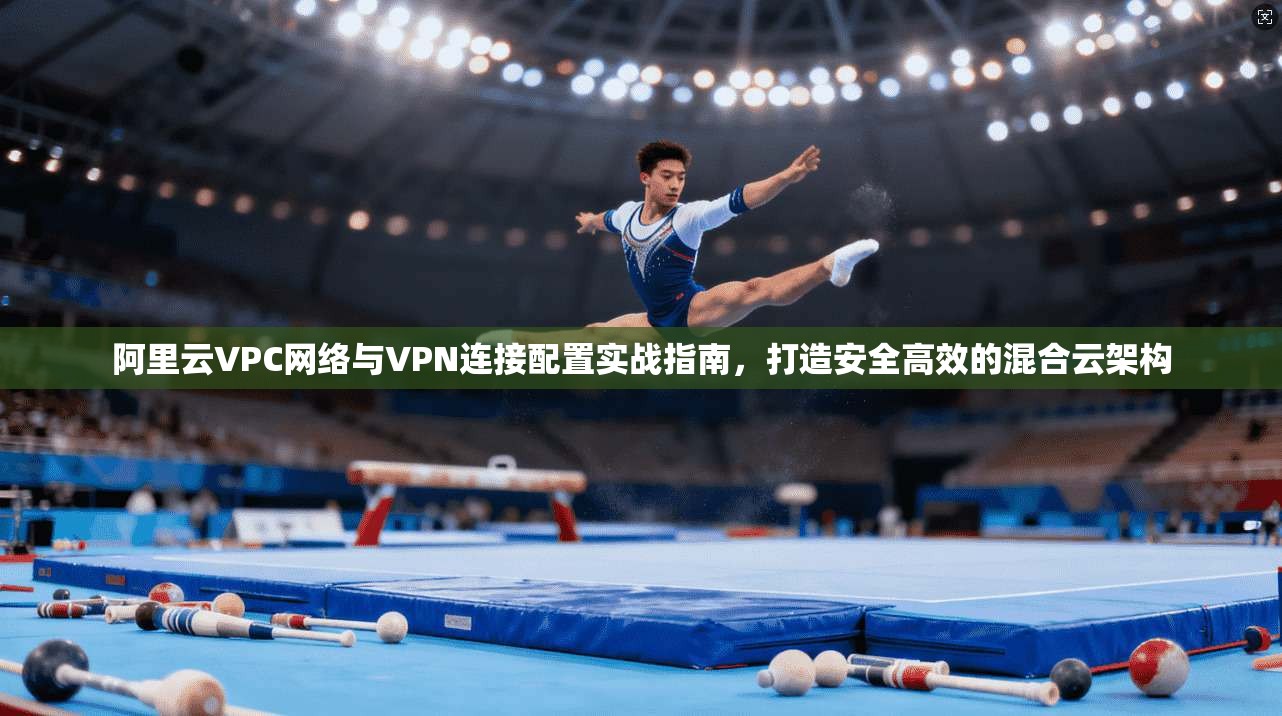 阿里云VPC网络与VPN连接配置实战指南,打造安全高效的混合云架构