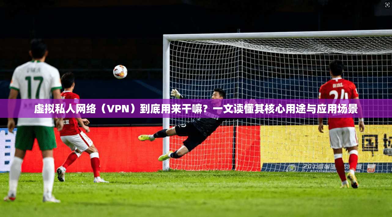 虚拟私人网络（VPN）到底用来干嘛？一文读懂其核心用途与应用场景
