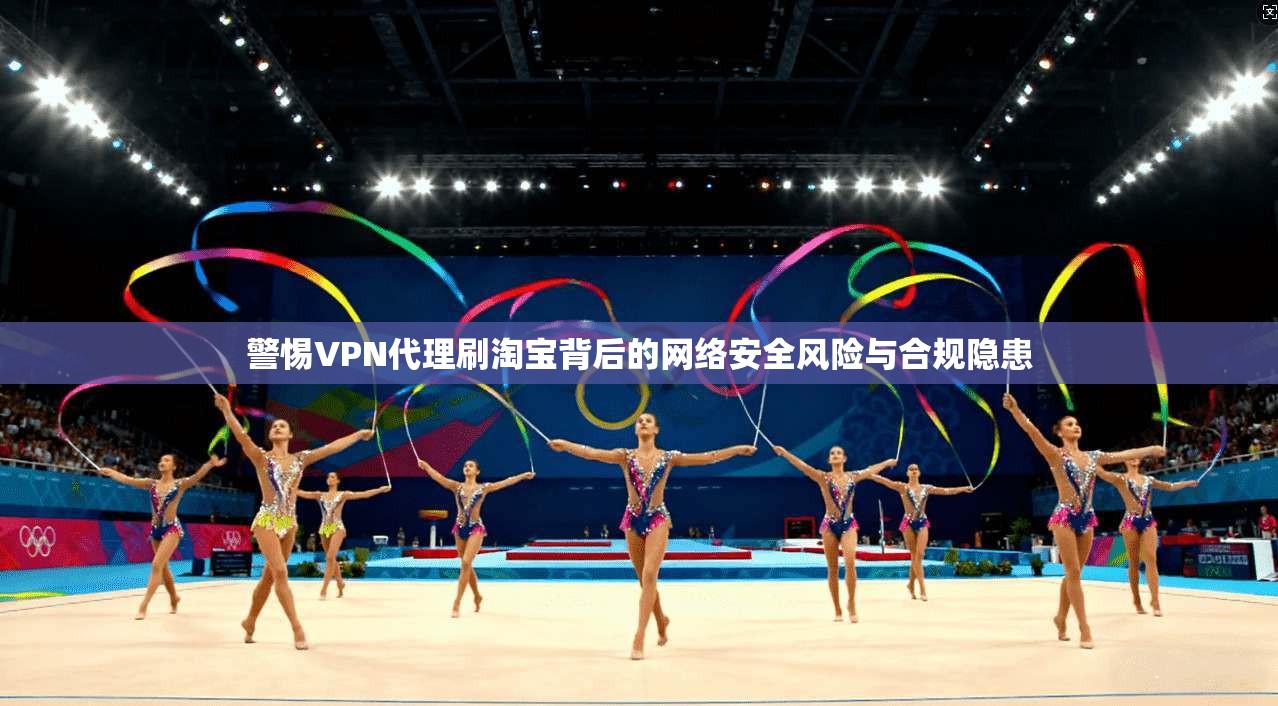 警惕VPN代理刷淘宝背后的网络安全风险与合规隐患