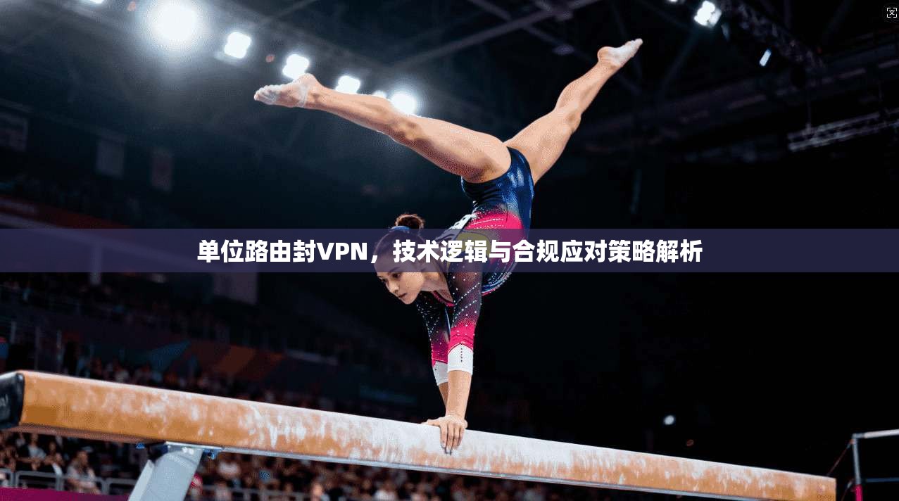 单位路由封VPN，技术逻辑与合规应对策略解析