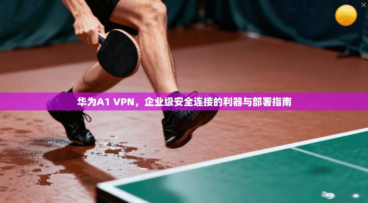 华为A1 VPN，企业级安全连接的利器与部署指南