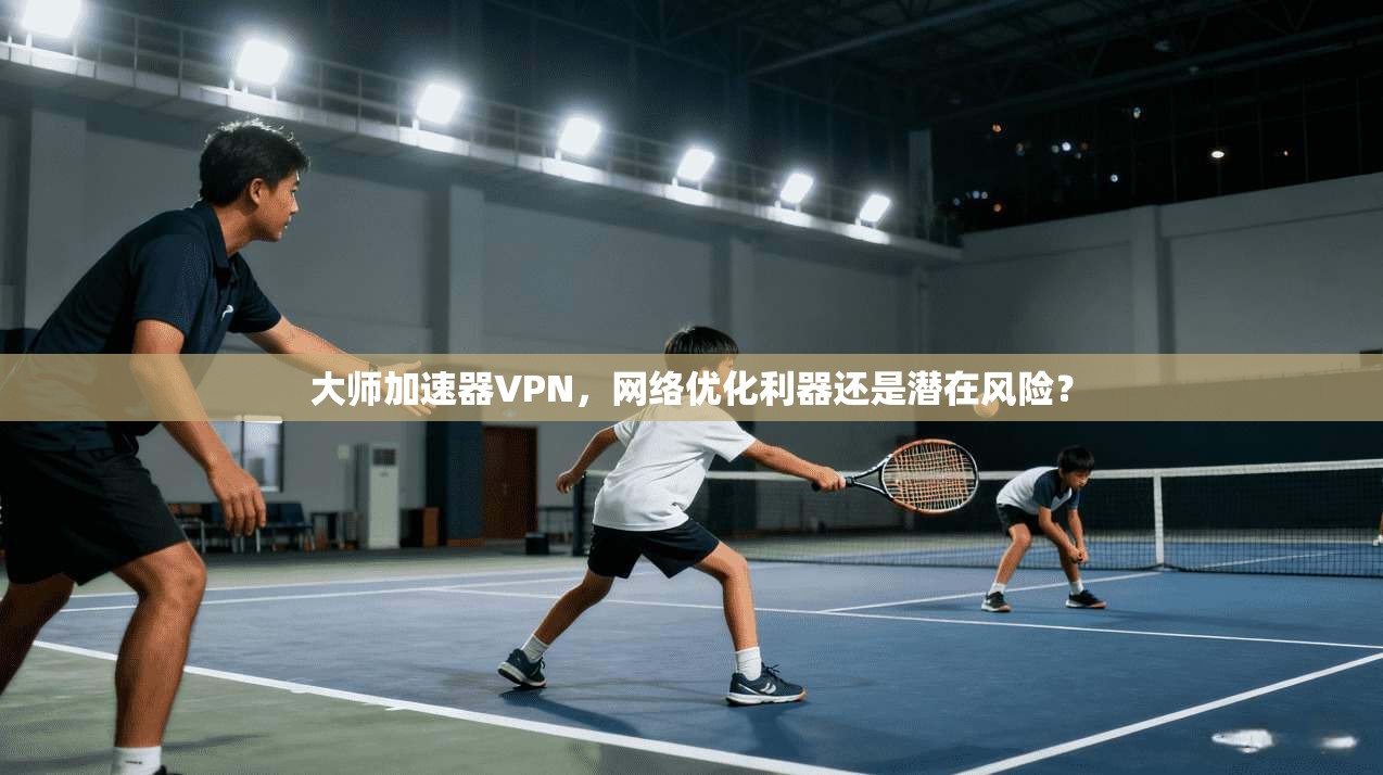 大师加速器VPN，网络优化利器还是潜在风险？