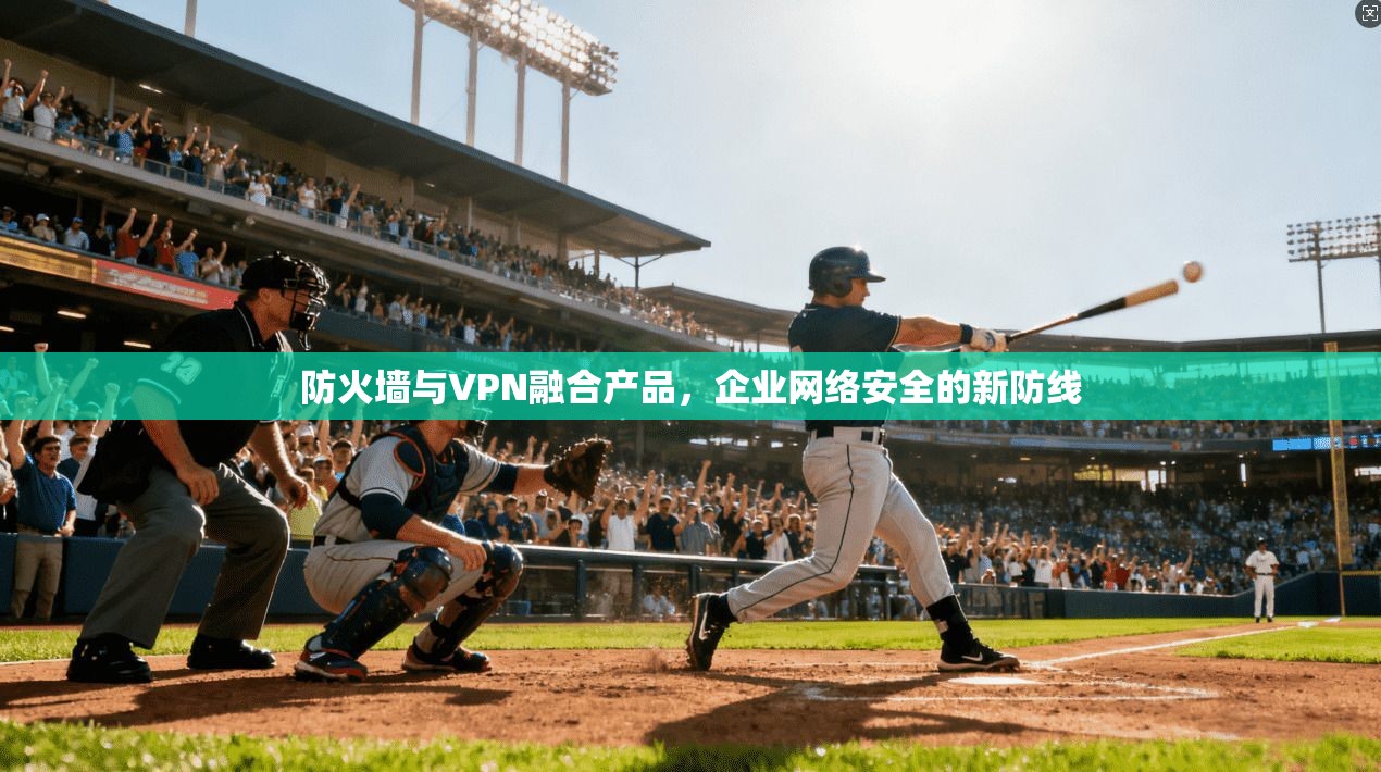 防火墙与VPN融合产品,企业网络安全的新防线
