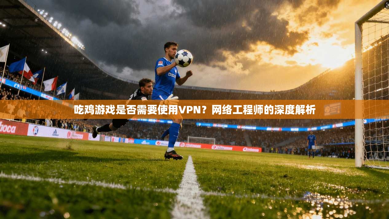 吃鸡游戏是否需要使用VPN？网络工程师的深度解析