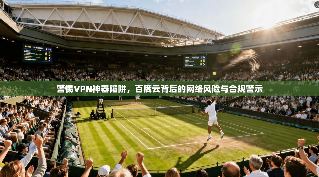 警惕VPN神器陷阱，百度云背后的网络风险与合规警示