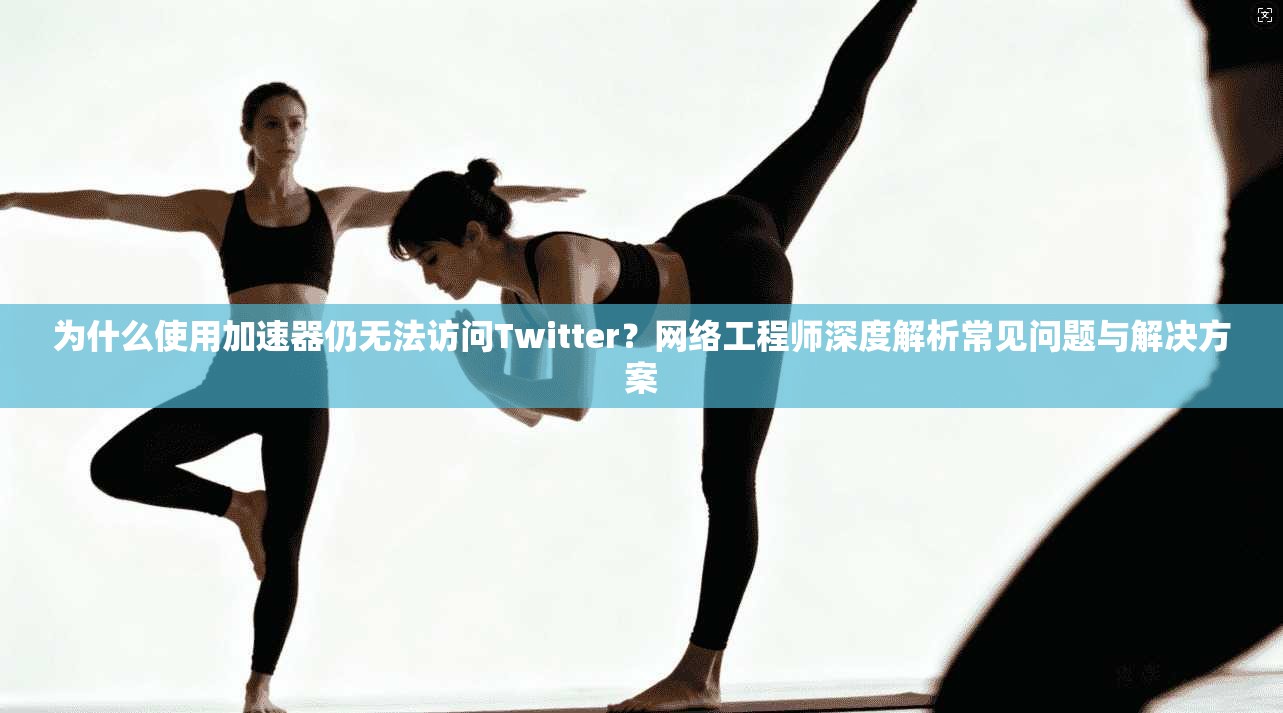 为什么使用加速器仍无法访问Twitter?网络工程师深度解析常见问题与解决方案