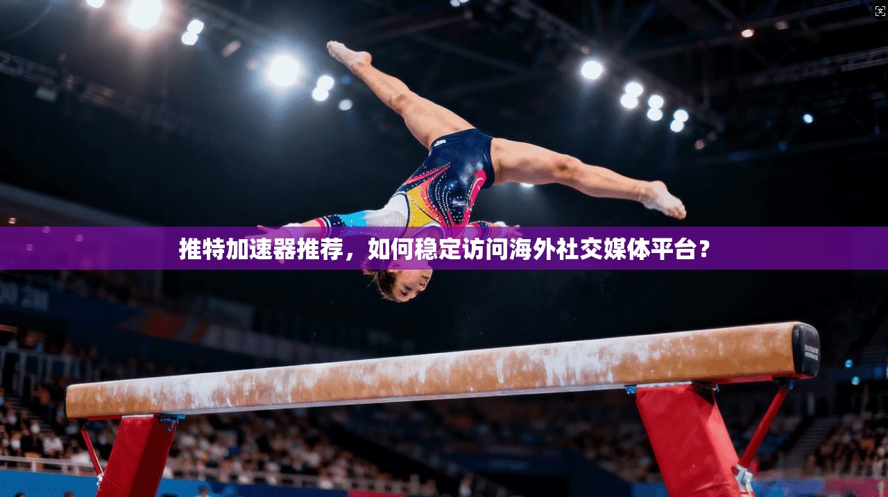 推特加速器推荐，如何稳定访问海外社交媒体平台？