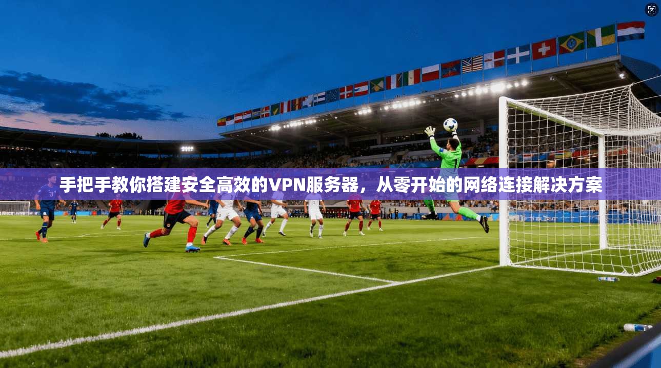 手把手教你搭建安全高效的VPN服务器，从零开始的网络连接解决方案