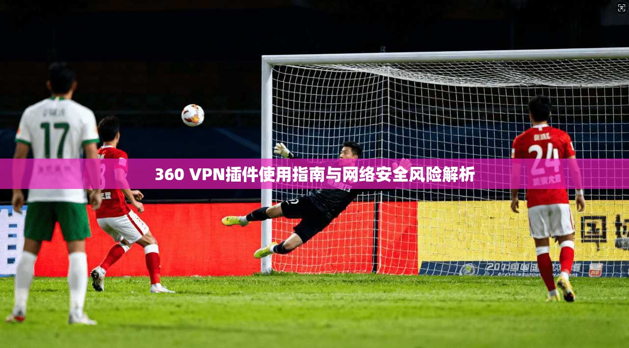 360 VPN插件使用指南与网络安全风险解析  第1张