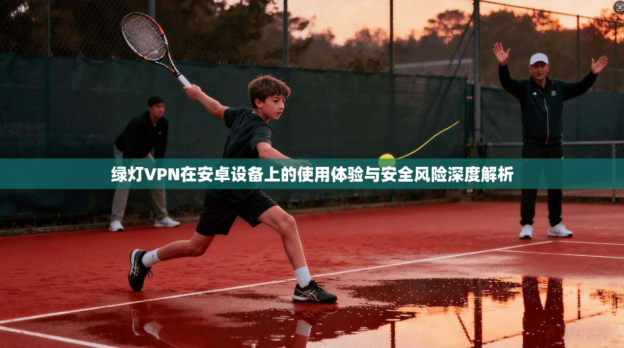 绿灯VPN在安卓设备上的使用体验与安全风险深度解析  第1张
